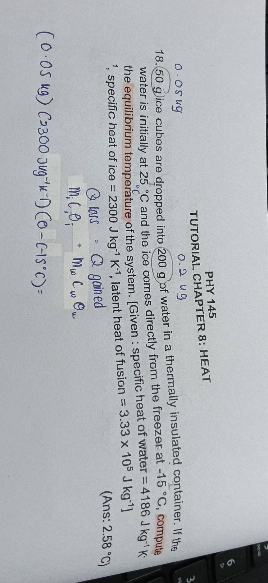 PHY 145 
TUTORIAL CHAPTER 8: HEAT 
3
18. 50 g ice cubes are dropped into 200 g of water in a thermally insulated container. If the 
water is initially at 25°C and the ice comes directly from the freezer at -15°C , compute 
the equilibrium temperature of the system. [Given : specific heat of water =4186Jkg^(-1)K^-
¹, specific heat of ice =2300Jkg^(-1)K^(-1) , latent heat of fusion =3.33* 10^5Jkg^(-1)]
(Ans: 2.58°C)