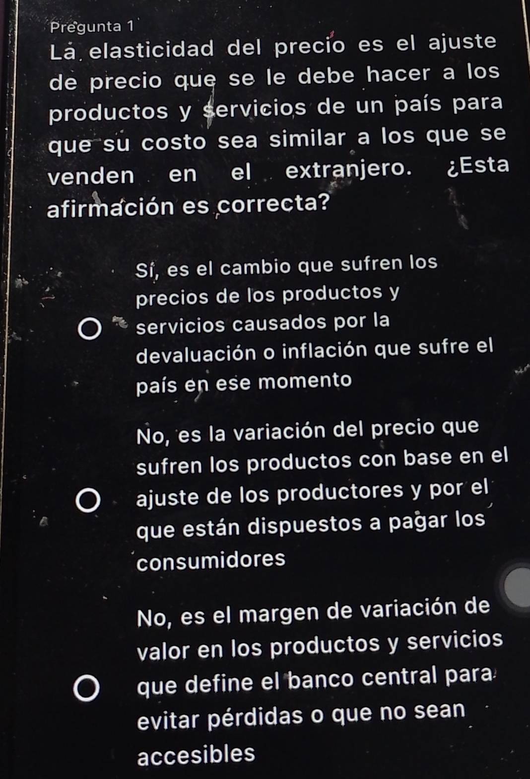 Pregunta 1
Lá elasticidad del precio es el ajuste
de precio que se le debe hacer a los
productos y servicios de un país para
que su costo sea similar a los que se
venden en el extranjero. ¿Esta
afirmación es correcta?
Sí, es el cambio que sufren los
precios de los productos y
servicios causados por la
devaluación o inflación que sufre el
país en ese momento
No, es la variación del precio que
sufren los productos con base en el
ajuste de los productores y por el
que están dispuestos a pağar los
consumidores
No, es el margen de variación de
valor en los productos y servicios
que define el banco central para
evitar pérdidas o que no sean
accesibles