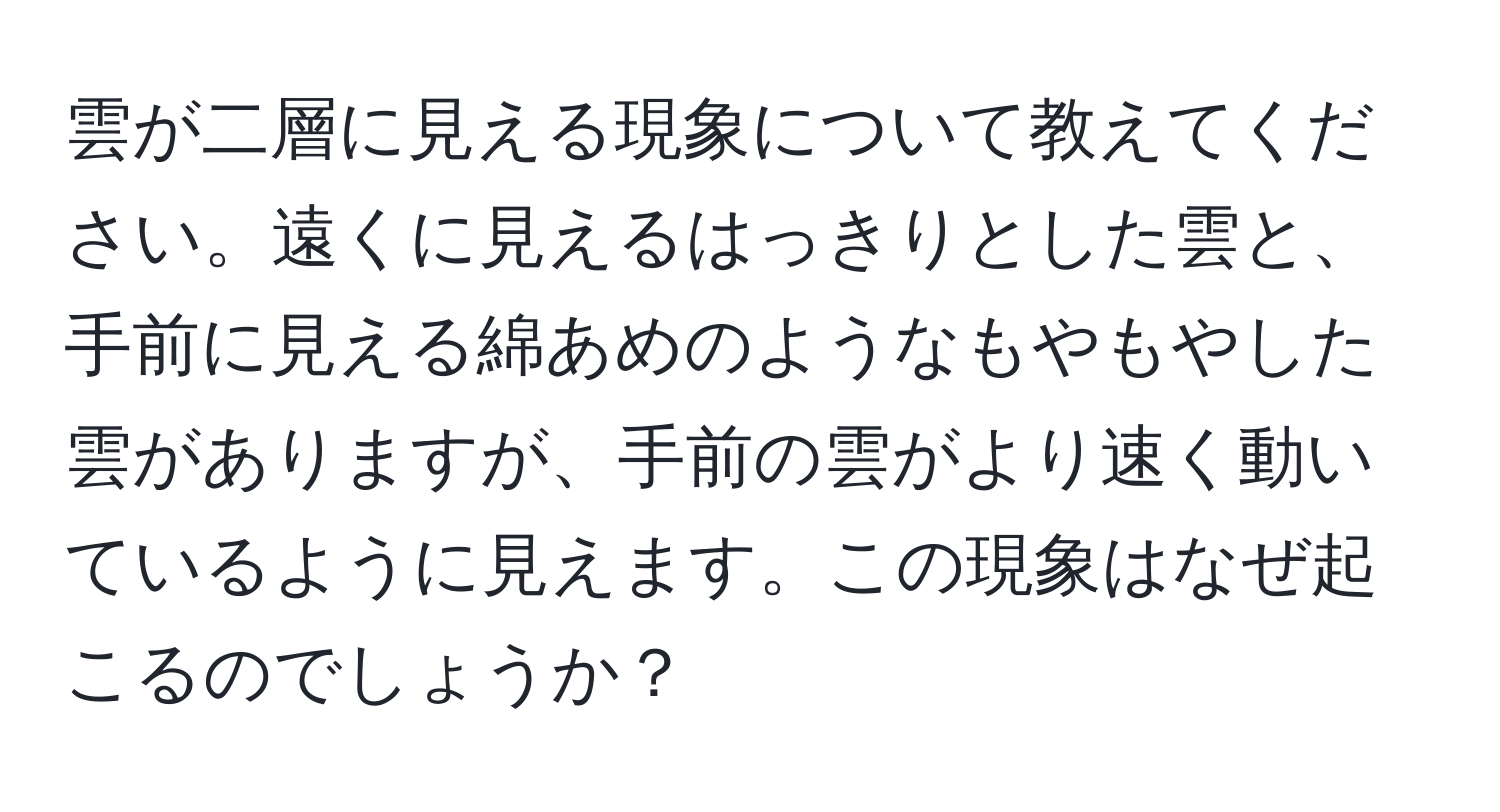 雲が二層に見える現象について教えてください。遠くに見えるはっきりとした雲と、手前に見える綿あめのようなもやもやした雲がありますが、手前の雲がより速く動いているように見えます。この現象はなぜ起こるのでしょうか？