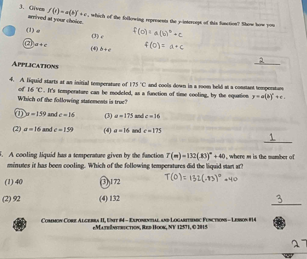 Given f(t)=a(b)'+c , which of the following represents the y-intercept of this function? Show how you
arrived at your choice.
(1) a (3) c
(2) a+c (4) b+c
Applications
_
4. A liquid starts at an initial temperature of 175°C and cools down in a room held at a constant temperature
of 16°C. It's temperature can be modeled, as a function of time cooling, by the equation y=a(b)^x+c. 
Which of the following statements is true?
① a=159 and c=16 (3) a=175 and c=16
(2) a=16 and c=159 (4) a=16 and c=175
_
5. A cooling liquid has a temperature given by the function T(m)=132(.83)^m+40 , where m is the number of
minutes it has been cooling. Which of the following temperatures did the liquid start at?
(1) 40 (3)) 172
_
(2) 92 (4) 132
Common Core Algebra II, Unit #4 - Exponential and Logarithmic Functions - Lesson #14
eMathInstruction, Red Hook, NY 12571, © 2015