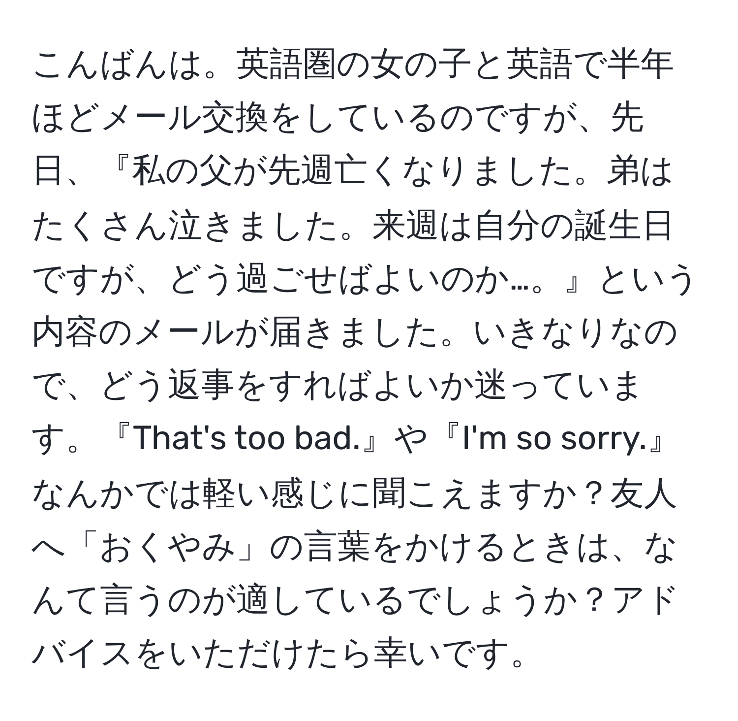 こんばんは。英語圏の女の子と英語で半年ほどメール交換をしているのですが、先日、『私の父が先週亡くなりました。弟はたくさん泣きました。来週は自分の誕生日ですが、どう過ごせばよいのか…。』という内容のメールが届きました。いきなりなので、どう返事をすればよいか迷っています。『That's too bad.』や『I'm so sorry.』なんかでは軽い感じに聞こえますか？友人へ「おくやみ」の言葉をかけるときは、なんて言うのが適しているでしょうか？アドバイスをいただけたら幸いです。