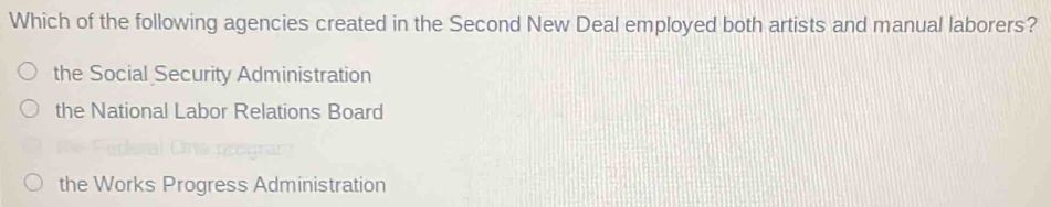 Which of the following agencies created in the Second New Deal employed both artists and manual laborers?
the Social Security Administration
the National Labor Relations Board
the Works Progress Administration
