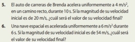 El auto de carreras de Brenda acelera uniformemente a 4m/s^2, 
en un camino recto, durante 10 s. Si la magnitud de su velocidad 
inicial es de 20 m/s, ¿cuál será el valor de su velocidad final? 
6. Una nave espacial es acelerada uniformemente a6m/s^2 durante
6 s. Si la magnitud de su velocidad inicial es de 54 m/s, ; cuál será 
el valor de su velocidad final?