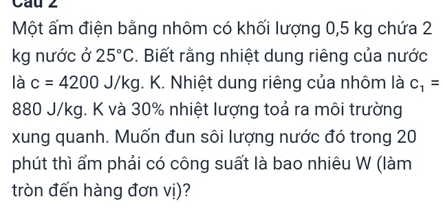 Cau 2 
Một ấm điện bằng nhôm có khối lượng 0,5 kg chứa 2
kg nước ở 25°C. Biết rằng nhiệt dung riêng của nước 
là c=4200J/kg. K. Nhiệt dung riêng của nhôm là C_1=
880 J/kg. K và 30% nhiệt lượng toả ra môi trường 
xung quanh. Muốn đun sôi lượng nước đó trong 20
phút thì ẩm phải có công suất là bao nhiêu W (làm 
tròn đến hàng đơn vị)?