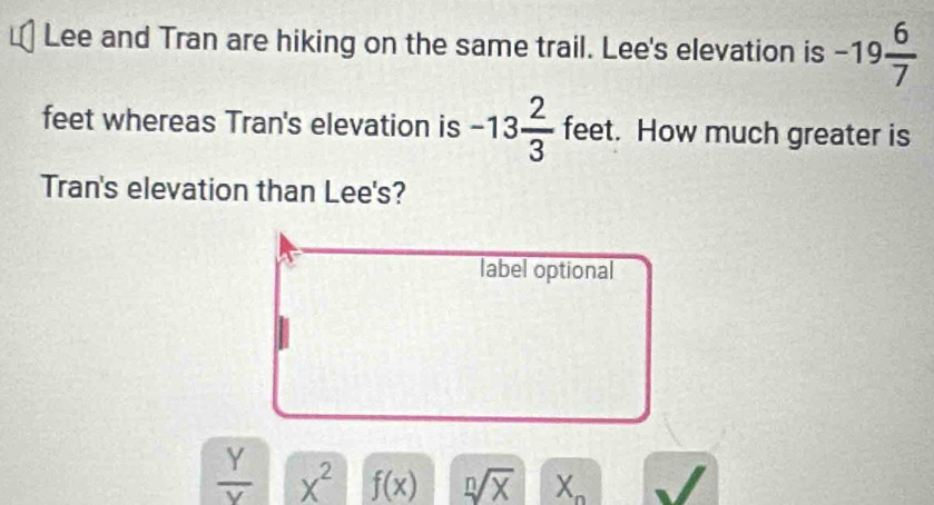 Lee and Tran are hiking on the same trail. Lee's elevation is -19 6/7 
feet whereas Tran's elevation is -13 2/3  feet. How much greater is
Tran's elevation than Lee's?
label optional
 Y/Y  X^2 f(x) sqrt[n](X) X_n