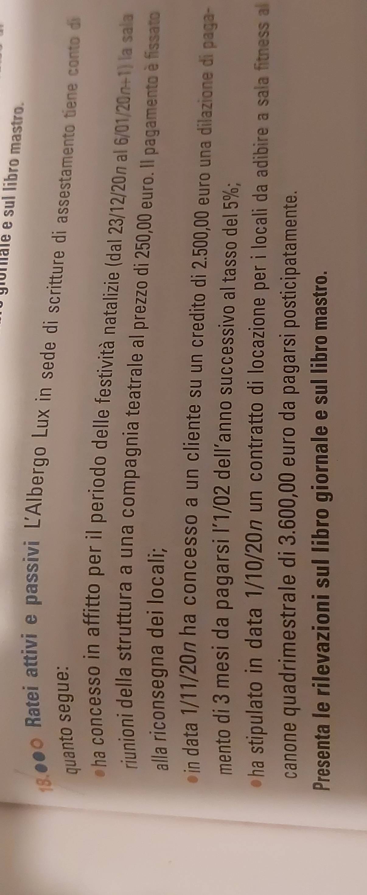 giorale e sul libro mastro.
18.000 Ratei attivi e passivi L'Albergo Lux in sede di scritture di assestamento tiene conto di 
quanto segue: 
●ha concesso in affitto per il periodo delle festività natalizie (dal 23/12/20n al 6/01/20n+1) la sala 
riunioni della struttura a una compagnia teatrale al prezzo di 250,00 euro. Il pagamento è fissato 
alla riconsegna dei locali; 
●in data 1/11/20n ha concesso a un cliente su un credito di 2.500,00 euro una dilazione di paga- 
mento di 3 mesi da pagarsi l´1/02 dell’anno successivo al tasso del 5%; 
ha stipulato in data 1/10/20n un contratto di locazione per i locali da adibire a sala fitness al 
canone quadrimestrale di 3.600,00 euro da pagarsi posticipatamente. 
Presenta le rilevazioni sul libro giornale e sul libro mastro.