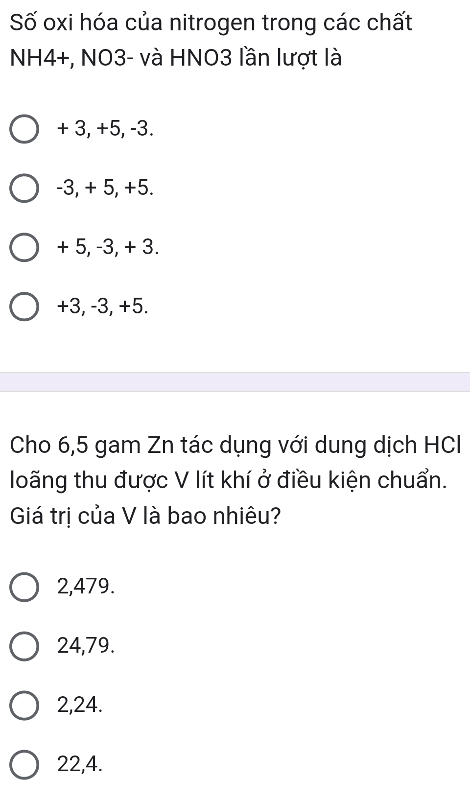 Số oxi hóa của nitrogen trong các chất
NH4+, NO3- và HNO3 lần lượt là
+ 3, +5, -3.
-3, + 5, +5.
+ 5, -3, + 3.
+3, -3, +5.
Cho 6,5 gam Zn tác dụng với dung dịch HC
loãng thu được V lít khí ở điều kiện chuẩn.
Giá trị của V là bao nhiêu?
2,479.
24,79.
2, 24.
22, 4.