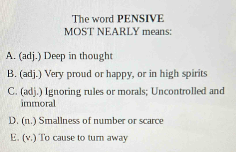 The word PENSIVE
MOST NEARLY means:
A. (adj.) Deep in thought
B. (adj.) Very proud or happy, or in high spirits
C. (adj.) Ignoring rules or morals; Uncontrolled and
immoral
D. (n.) Smallness of number or scarce
E. (v.) To cause to turn away