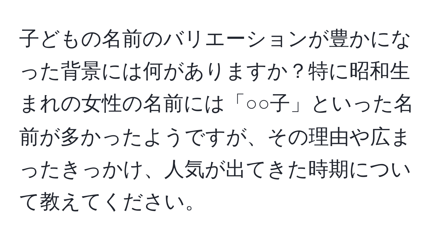 子どもの名前のバリエーションが豊かになった背景には何がありますか？特に昭和生まれの女性の名前には「○○子」といった名前が多かったようですが、その理由や広まったきっかけ、人気が出てきた時期について教えてください。