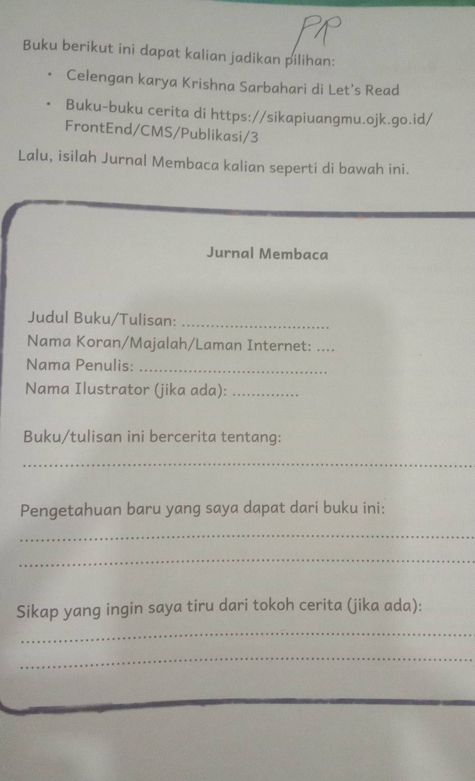 Buku berikut ini dapat kalian jadikan pilihan: 
Celengan karya Krishna Sarbahari di Let’s Read 
Buku-buku cerita di https://sikapiuangmu.ojk.go.id/ 
FrontEnd/CMS/Publikasi/3 
Lalu, isilah Jurnal Membaca kalian seperti di bawah ini. 
Jurnal Membaca 
Judul Buku/Tulisan:_ 
Nama Koran/Majalah/Laman Internet:_ 
Nama Penulis:_ 
Nama Ilustrator (jika ada):_ 
Buku/tulisan ini bercerita tentang: 
_ 
Pengetahuan baru yang saya dapat dari buku ini: 
_ 
_ 
Sikap yang ingin saya tiru dari tokoh cerita (jika ada): 
_ 
_