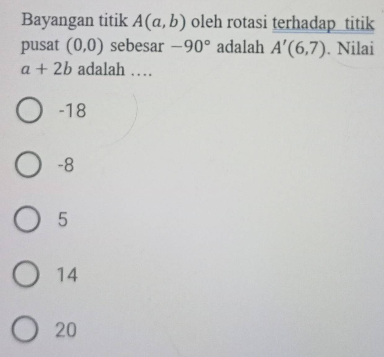 Bayangan titik A(a,b) oleh rotasi terhadap titik
pusat (0,0) sebesar -90° adalah A'(6,7). Nilai
a+2b adalah …
-18
-8
5
14
20