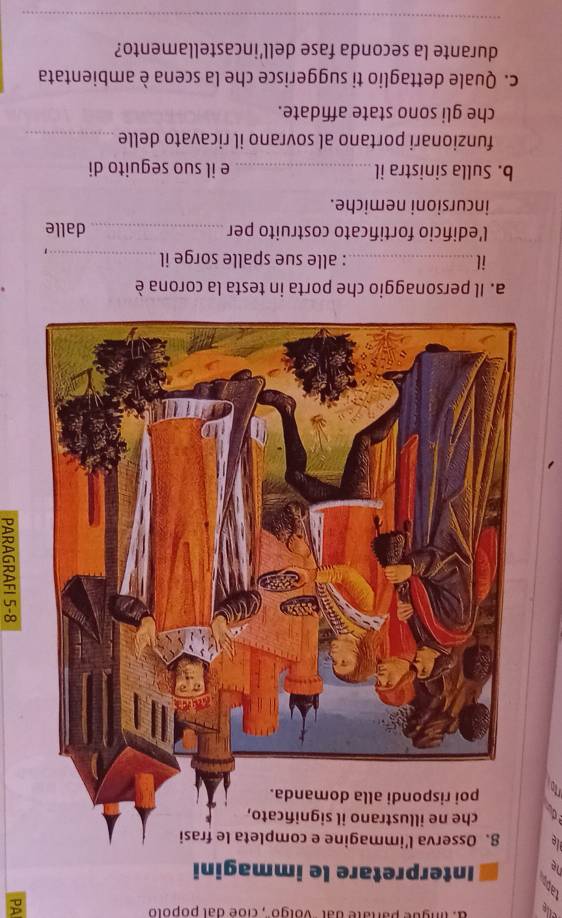 elle a. lingue partate dal ''volgo'', cioe dal popolo 
o 
rp 
a. Il personaggio che porta in testa la corona è 
il_ : alle sue spalle sorge il_ 
, 
l'edifício fortificato costruito per _dalle 
incursioni nemiche. 
b. Sulla sinistra il_ e il suo seguito di 
funzionari portano al sovrano il ricavato delle_ 
che gli sono state affidate. 
c. Quale dettaglio ti suggerisce che la scena è ambientata 
durante la seconda fase dell’incastellamento? 
_