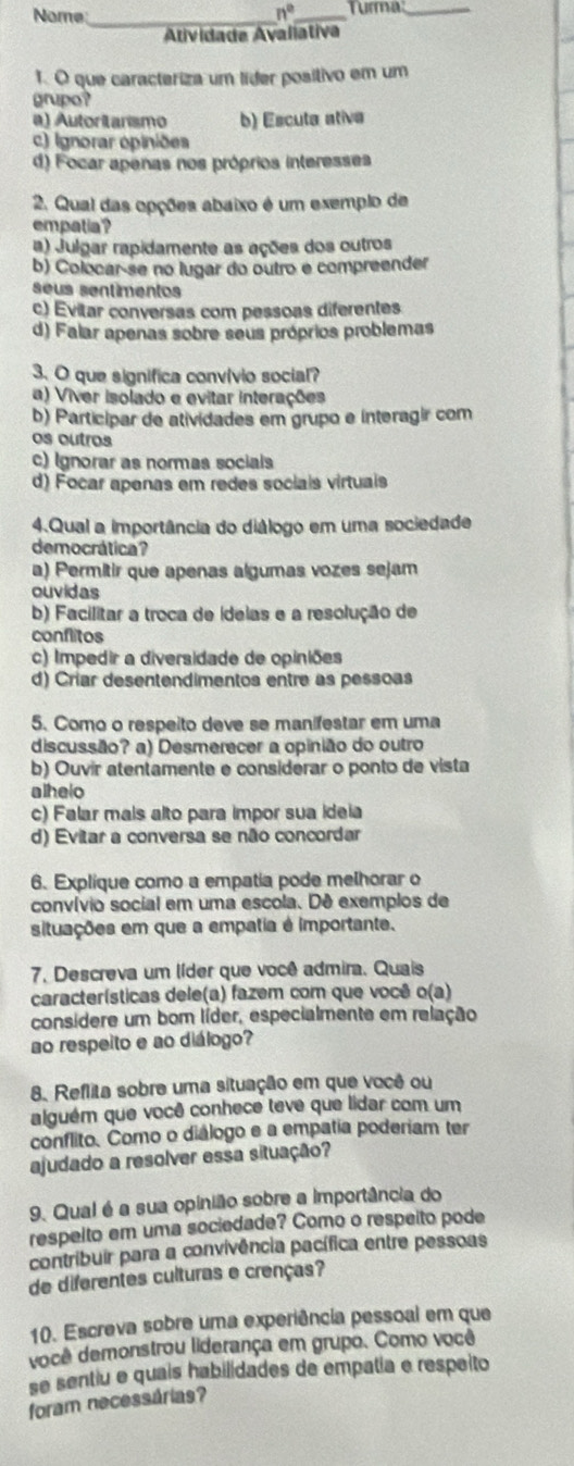 Nome _ n° _Turma:_
Atividada Avaliativa
1. O que caracteriza um líder posítivo em um
grupo?
a) Autoritansmo b) Escuta ativa
c) Ignorar opiniões
d) Focar apenas nos próprios interesses
2. Qual das opções abaixo é um exemplo de
empatia ?
a) Julgar rapidamente as ações dos outros
b) Colocar-se no lugar do outro e compreender
seus sentimentos
c) Evitar conversas com pessoas diferentes
d) Falar apenas sobre seus próprios problemas
3. O que significa convívio social?
a) Viver isolado e evitar interações
b) Participar de atividades em grupo e interagir com
os outros
c) Ignorar as normas socials
d) Focar apenas em redes sociais virtuais
4.Qual a importância do diálogo em uma sociedade
democrática ?
a) Permitir que apenas algumas vozes sejam
ouvidas
b) Facilitar a troca de ídelas e a resolução de
conflitos
c) Impedir a diversidade de opiniões
d) Críar desentendimentos entre as pessoas
5. Como o respeito deve se manífestar em uma
discussão? a) Desmerecer a opinião do outro
b) Ouvír atentamente e considerar o ponto de vista
alhelo
c) Falar mais alto para impor sua ideia
d) Evitar a conversa se não concordar
6. Explíque como a empatia pode melhorar o
convívio social em uma escola. Dê exemplos de
situações em que a empatia é importante.
7. Descreva um líder que você admira. Quais
características dele(a) fazem com que você o(a)
considere um bom líder, especialmente em relação
ao respeito e ao diálogo?
8. Reflita sobre uma situação em que você ou
alguém que você conhece teve que lidar com um
conflito. Como o diálogo e a empatia poderiam ter
ajudado a resolver essa situação?
9. Qual é a sua opinião sobre a importância do
respelto em uma sociedade? Como o respeito pode
contribuir para a convivência pacífica entre pessoas
de diferentes culturas e crenças?
10. Escreva sobre uma experiência pessoal em que
você demonstrou liderança em grupo. Como você
se sentiu e quais habilidades de empatia e respeito
foram necessárias?