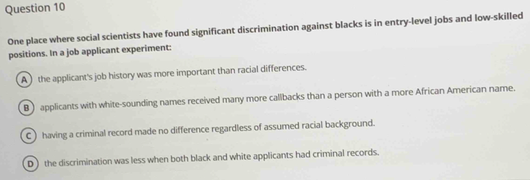 One place where social scientists have found significant discrimination against blacks is in entry-level jobs and low-skilled
positions. In a job applicant experiment:
A the applicant's job history was more important than racial differences.
B) applicants with white-sounding names received many more callbacks than a person with a more African American name.
C ) having a criminal record made no difference regardless of assumed racial background.
D) the discrimination was less when both black and white applicants had criminal records.