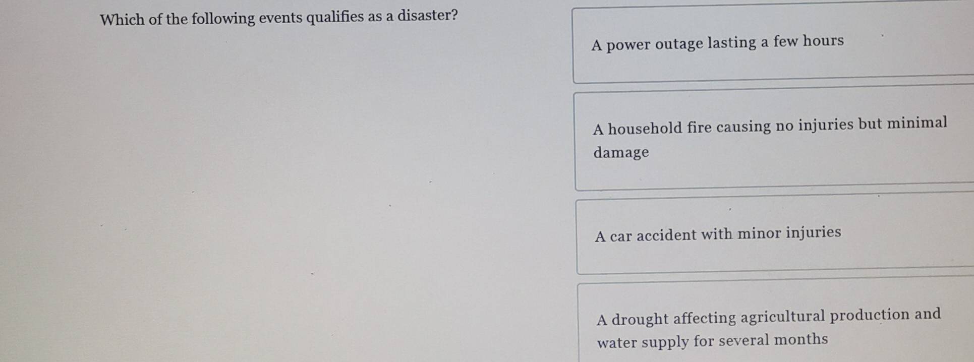 Which of the following events qualifies as a disaster?
A power outage lasting a few hours
A household fire causing no injuries but minimal
damage
A car accident with minor injuries
A drought affecting agricultural production and
water supply for several months