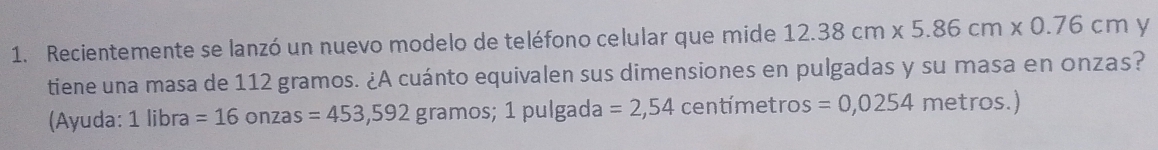 Recientemente se lanzó un nuevo modelo de teléfono celular que mide 12.38cm* 5.86cm* 0.76cm y 
tiene una masa de 112 gramos. ¿A cuánto equivalen sus dimensiones en pulgadas y su masa en onzas? 
(Ayuda: 1 libra =16onzas=453,592 gramos; 1 pulgada =2,54 centímetros =0,0254 metros.)