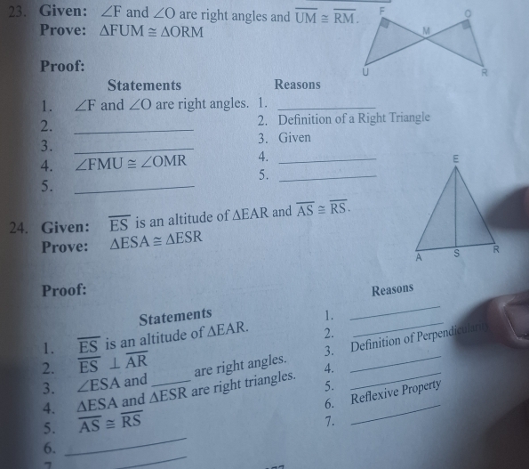 Given: ∠ F and ∠ O are right angles and overline UM≌ overline RM. 
Prove: △ FUM≌ △ ORM
Proof: 
Statements Reasons 
1. ∠ F and ∠ O are right angles. 1._ 
2. _2. Definition of a Right Triangle 
3. _3. Given 
4. ∠ FMU≌ ∠ OMR 4. _ 
5._ 
5._ 
24. Given: overline ES is an altitude of △ EAR and overline AS≌ overline RS. 
Prove: △ ESA≌ △ ESR
Proof: Reasons 
_ 
Statements 1. 
_ 
1. overline ES is an altitude of △ EAR. 2. 
3. Definition of Perpendicularit 
2. overline ES⊥ overline AR are right angles. 4._ 
3. ∠ ESA and_ 
4. △ ESA and △ ESR are right triangles._ 
5. 
_ 
6. _6. Reflexive Property 
5. overline AS≌ overline RS
7. 
7 
_