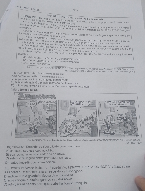 Leia o texto abaixo.
P0601
Capítulo 4: Pontuação e critérios de desempate
Artigo 24° - Em caso de iguaidade de pontos durante a fase de grupos, serão usados os
seguintes critérios de desempate, nesta ordem:
. 1° critério: Maior saido de gols no número total de partidas do grupo que inclui as equipes
que empataram na posição. O galdo de gols é obtido subtraindo-se os gois sofridos dos gols
marcados^(·)2° Critério: Maior número de gols marcados em todas as partidas do grupo que compreendem
as equipes que empataram na posição.
+3° critério: Confronto direto, considerando apenas as partidas disputadas na fase de grupos
entre as equipes que empataram para a posição a ser definida em faver da equipe com:
. Maior número de pontos obtidos nas partidas da fase de grupos entre as equipes em questão:
i. Maior saído de gois nas partidas da fase de grupos entre as equipos em questão. O saído
de gols é obtido subtraindo-se os gols sofridos dos gois marcados;
questão ii. Maior número de gols marcados nas partidas da fase de grupos entre as equipes em
4° critério: Menor número de cartões vermelhos.
5° critério: Menor número de cartões amarelos.
6^9 critério: Por sorteio.
CONFEDERAÇÃO BUL-AMERICANA DE FUTEBOL, Regulamanto CONMEBOL Copa Amárica 2024, 2024. Dispontm ema
https:0maulink.fdZHezbPjvfDSs. Acesso em: 24 set. 2024. (P0008683_5UP)
18) (ρсссвв) Entende-se desse texto que
A) o cartão vermelho desclassifica o time.
B) o gol contra elimina o time do campeonato.
C) o saldo de gols é o principal critério de desempate.
D) o time que tomar o primeiro cartão amarelo perde a partida.
Leia o texto abaixo.
CALTABIANO, Mariana. Zuzubalândia. Disponivel em: https://meulink.fUSJyDBCnQKnBfGG. Acesso em: 6 set. 2024. (P00088894_SUP)
19) (Ρッо∫вδ) Entende-se desse texto que o cachorro
A) comeu o ovo que caiu no chão.
B) quis comprar um aspirador de pó novo.
C) selecionou ingredientes para fazer um bolo.
D) tentou impedir que o ovo caísse.
20) (Ρолевва95) Nesse texto, no 1° quadrinho, a palavra “DEIXA COMIGO!” foi utilizada para
A) apontar um afastamento entre os dois personagens.
B) indicar que a geladeira ficava atrás da abelha.
C) mostrar que a abelha ganhou sapatos novos.
D) reforçar um pedido para que a abelha ficasse tranquila.
9