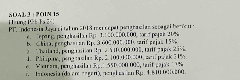 SOAL 3 : POIN 15
Hitung PPh Ps 24!
PT. Indonesia Jaya di tahun 2018 mendapat penghasilan sebagai berikut :
a. Jepang, penghasilan Rp. 3.100.000.000, tarif pajak 20%.
b. China, penghasilan Rp. 3.600.000.000, tarif pajak 15%.
c. Thailand, penghasilan Rp. 2.510.000.000, tarif pajak 25%.
d. Philipina, penghasilan Rp. 2.100.000.000, tarif pajak 21%.
e. Vietnam, penghasilan Rp.1.550.000.000, tarif pajak 17%.
f. Indonesia (dalam negeri), penghasilan Rp. 4.810.000.000.