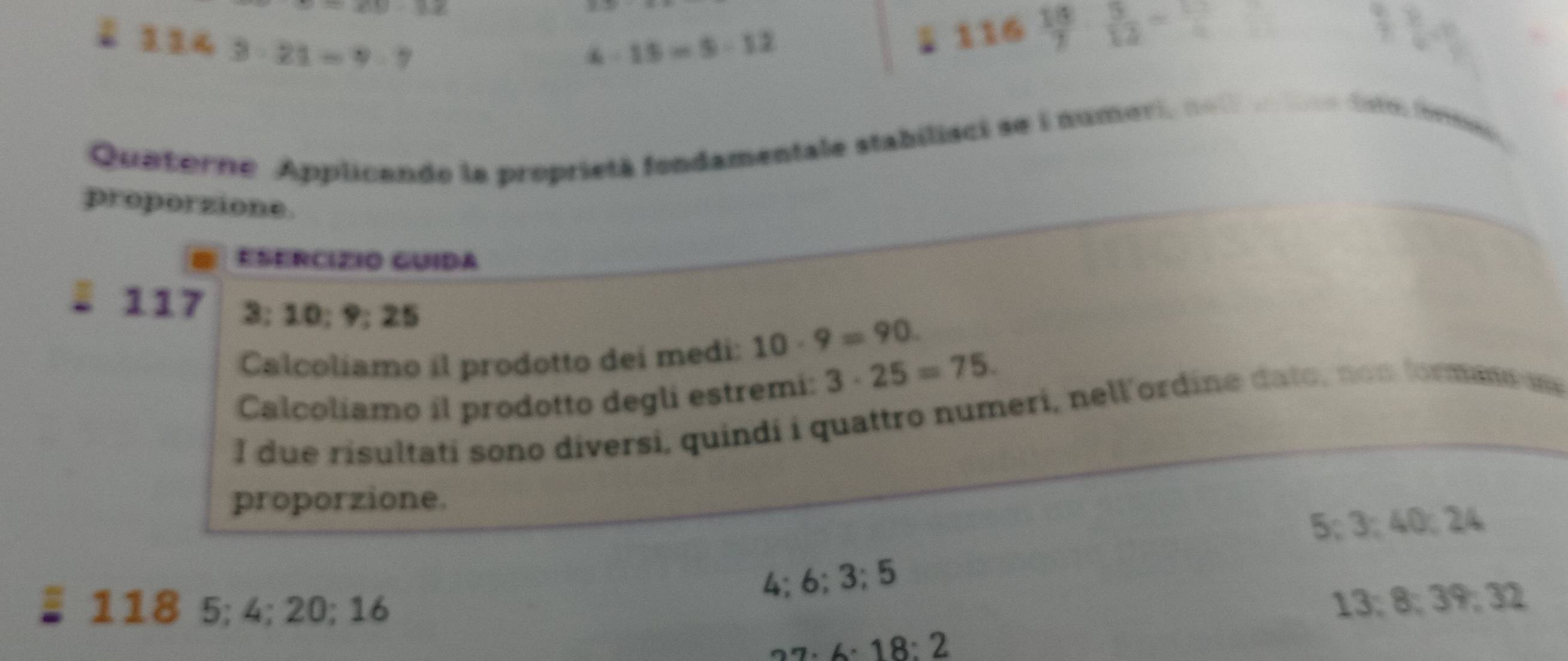 =xy-3z
1.143-21=9-7
4-15=5-12
1 116  16/7   5/12 =
Quatorne Applicando la proprietà fondamentale stabilisci se i numevi, no t e dntr form 
proporzione.
ESERCÍZIO GUIDA
§ 117 3; 10; 9; 25
Calcoliamo íl prodotto dei medi: 10· 9=90
Calcoliamo il prodotto degli estremi: 3· 25=75. 
I due risultati sono diversi, quindi i quattro numeri, nell'ordine dato, non formans 
proporzione.
5; 3; 40; 24
4; 6; 3; 5
118 5; 4; 20; 16
13; 8; 39; 32
· 18:2