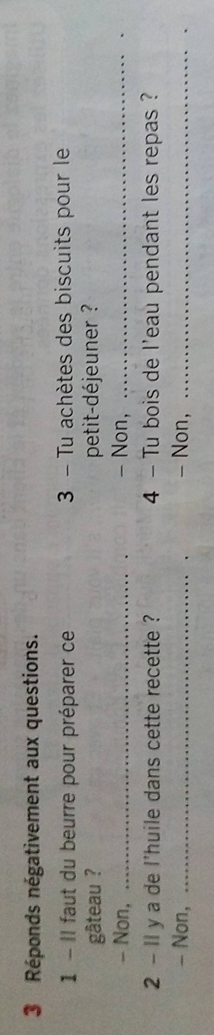 Réponds négativement aux questions. 
1 - Il faut du beurre pour préparer ce 3 - Tu achètes des biscuits pour le 
gâteau ? petit-déjeuner ? 
- Non, _- Non,_ 
2 - ll y a de l'huile dans cette recette ? 4 - Tu bois de l'eau pendant les repas ? 
- Non, _- Non,_