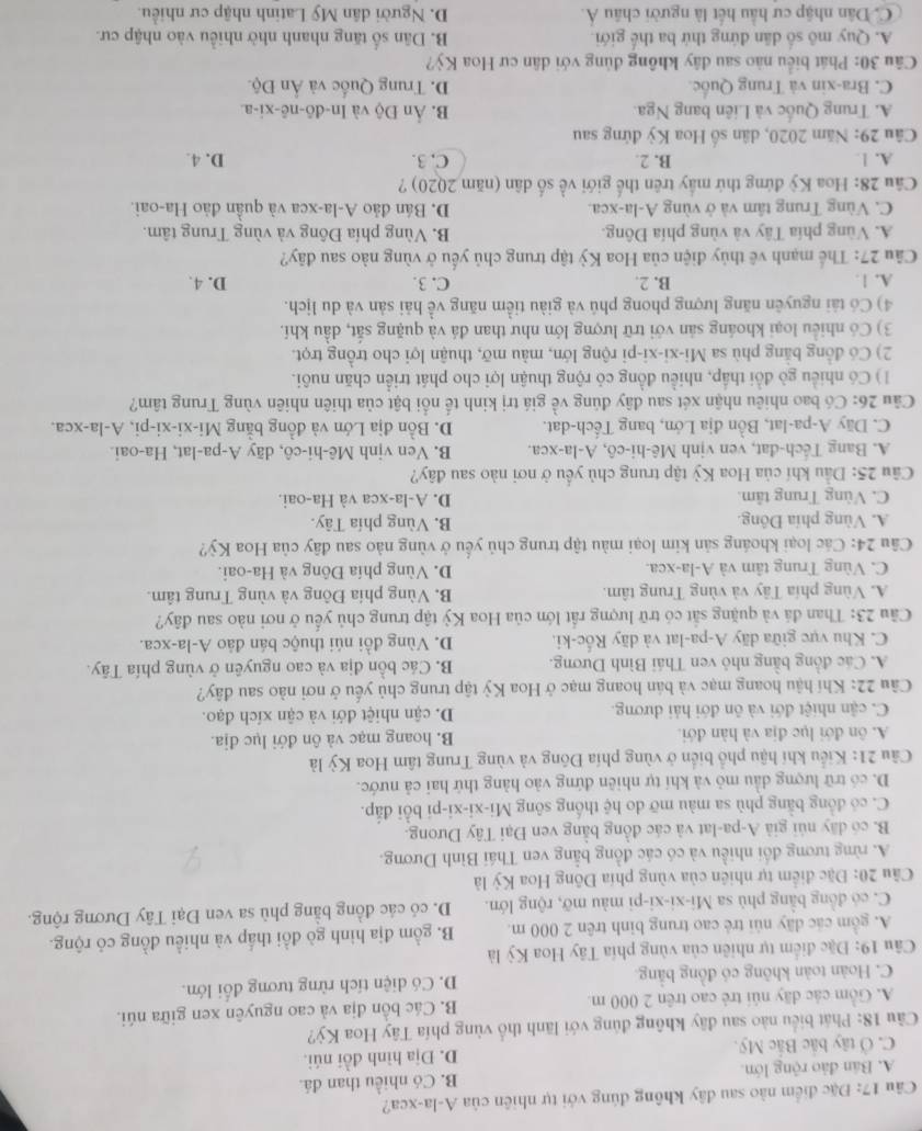 Đặc điểm nào sau đây không đúng với tự nhiên của A-la-xca?
A. Bán đảo rộng lớn. B. Có nhiều than đá
C. Ở tây bắc Bắc Mỹ. D. Địa hình đồi núi.
Câu 18: Phát biểu nào sau đãy không đủng với lãnh thổ vùng phía Tây Hoa Kỳ?
A. Gồm các dãy núi trẻ cao trên 2 000 m. B. Các bồn địa và cao nguyên xen giữa núi.
C. Hoàn toàn không có đồng bằng D. Có diện tích rừng tương đổi lớn.
* Câu 19: Đặc điểm tự nhiên của vùng phía Tây Hoa Kỳ là
A. gồm các dãy núi trẻ cao trung binh trên 2 000 m. B. gồm địa hình gò đồi thấp và nhiều đồng cỏ rộng.
C. có đồng bằng phù sa Mi-xi-xi-pi màu mỡ, rộng lớn. D. có các đồng bằng phù sa ven Đại Tây Dương rộng.
Câu 20: Đặc điểm tự nhiên của vùng phía Đông Hoa Kỳ là
A. rừng tương đối nhiều và có các đồng bằng ven Thái Bình Dương.
B. có dãy núi giả A-pa-lat và các đồng bằng ven Đại Tây Dưong.
C. có đồng bằng phù sa màu mỡ do hệ thống sông Mi-xi-xi-pi bồi đấp.
D. có trữ lượng dầu mỏ và khí tự nhiên đứng vào hàng thứ hai cả nước.
Câu 21: Kiểu khí hậu phổ biển ở vùng phía Đồng và vùng Trung tâm Hoa Kỳ là
A. ôn đới lục địa và hàn đới. B. hoang mạc và ôn đới lục địa.
C. cận nhiệt đới và ôn đới hải dương. D. cận nhiệt đới và cận xích đạo.
Câu 22: Khí hậu hoang mạc và bản hoang mạc ở Hoa Kỳ tập trung chủ yếu ở nơi nào sau đây?
A. Các đồng bằng nhỏ ven Thái Bình Dương. B. Các bồn địa và cao nguyên ở vùng phía Tây.
C. Khu vực giữa dãy A-pa-lat và dãy Rốc-ki. D. Vùng đồi núi thuộc bán đảo A-la-xca.
Cầu 23: Than đá và quặng sắt có trữ lượng rất lớn của Hoa Kỳ tập trung chủ yếu ở nơi nào sau đây?
A. Vùng phía Tây và vùng Trung tâm. B. Vùng phía Đông và vùng Trung tâm.
C. Vùng Trung tâm và A-la-xca. D. Vùng phía Đông và Ha-oai.
Câu 24: Các loại khoáng sản kim loại màu tập trung chủ yểu ở vùng nào sau đây của Hoa Kỳ?
A. Vùng phía Đông. B. Vùng phía Tây.
C. Vùng Trung tâm. D. A-la-xca và Ha-oai.
Câu 25: Dầu khí của Hoa Kỳ tập trung chủ yều ở nơi nào sau đây?
A. Bang Têch-đat, ven vịnh Mê-hi-cô, A-la-xca. B. Ven vịnh Mê-hi-cô, dãy A-pa-lat, Ha-oai.
C. Dãy A-pa-lat, Bồn địa Lớn, bang Tếch-dat. D. Bồn địa Lớn và đồng bằng Mi-xi-xi-pi, A-la-xca.
Câu 26: Có bao nhiêu nhận xét sau đây đúng về giá trị kinh tế nổi bật của thiên nhiên vùng Trung tâm?
1) Có nhiều gò đồi thấp, nhiều đồng có rộng thuận lợi cho phát triển chăn nuôi.
2) Có đồng bằng phù sa Mi-xi-xi-pi rộng lớn, màu mỡ, thuận lợi cho trồng trọt.
3) Có nhiều loại khoáng sản với trữ lượng lớn như than đá và quặng sắt, dầu khí.
4) Có tài nguyên năng lượng phong phú và giàu tiểm năng về hải sản và du lịch.
A. 1. B. 2. C. 3. D. 4.
Câu 27: Thể mạnh vê thủy điện của Hoa Kỳ tập trung chủ yếu ở vùng nào sau đãy?
A. Vùng phía Tây và vùng phía Đông. B. Vùng phía Đông và vùng Trung tâm.
C. Vùng Trung tâm và ở vùng A-la-xca. D. Bán đảo A-la-xca và quần đảo Ha-oai.
Câu 28: Hoa Kỳ đứng thứ mấy trên thế giới về số dân (năm 2020) ?
A. 1 B. 2. C. 3. D. 4.
Câu 29: Năm 2020, dân số Hoa Kỳ đứng sau
A. Trung Quốc và Liên bang Nga. B. Ản Độ và In-đô-nê-xi-a.
C. Bra-xin và Trung Quốc D. Trung Quốc và Ấn Độ.
Câu 30: Phát biểu nào sau đây không đủng với dân cư Hoa Kỳ?
A. Quy mô số dân đứng thứ ba thế giới. B. Dân số tăng nhanh nhờ nhiều vào nhập cư.
C. Dân nhập cư hầu hết là người châu Á. D. Người dân Mỹ Latinh nhập cư nhiều.