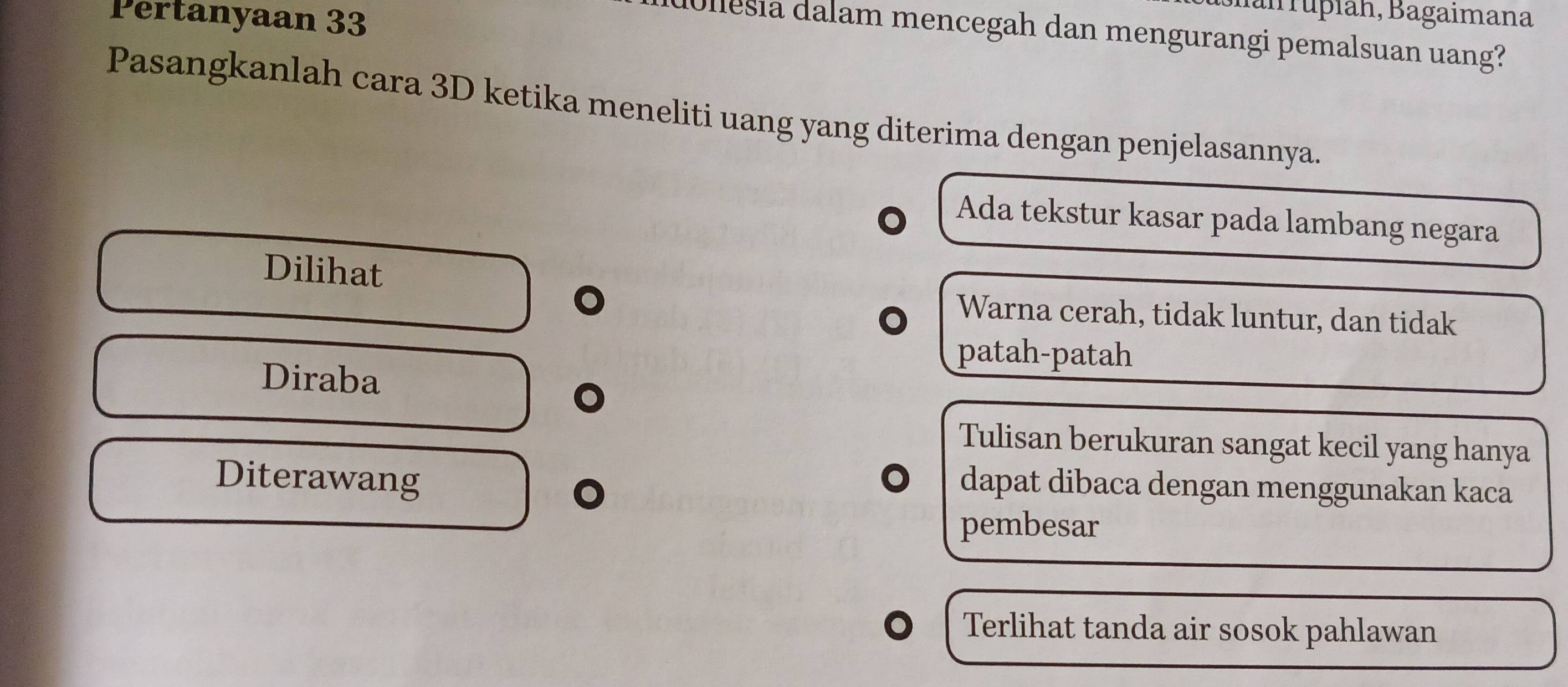 Pertanyaan 33
Ianrupiah, Bagaimana
dullesia dalam mencegah dan mengurangi pemalsuan uang?
Pasangkanlah cara 3D ketika meneliti uang yang diterima dengan penjelasannya.
Ada tekstur kasar pada lambang negara
Dilihat
Warna cerah, tidak luntur, dan tidak
patah-patah
Diraba
Tulisan berukuran sangat kecil yang hanya
Diterawang
dapat dibaca dengan menggunakan kaca
pembesar
Terlihat tanda air sosok pahlawan