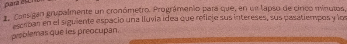 para esc 
1. Consigan grupalmente un cronómetro. Prográmenlo para que, en un lapso de cinco minutos, 
escriban en el siguiente espacio una lluvia idea que refleje sus intereses, sus pasatiempos y los 
problemas que les preocupan.