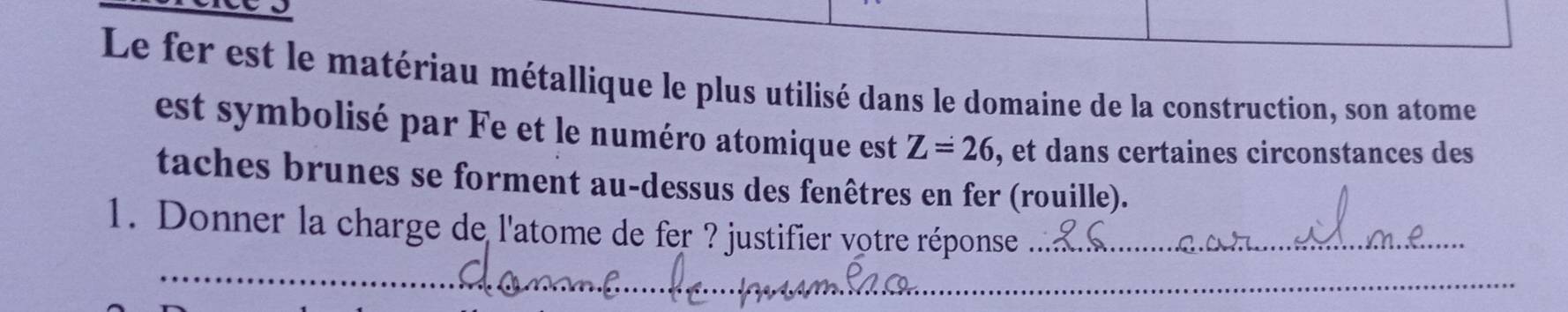 Le fer est le matériau métallique le plus utilisé dans le domaine de la construction, son atome 
est symbolisé par Fe et le numéro atomique est Z=26 , et dans certaines circonstances des 
taches brunes se forment au-dessus des fenêtres en fer (rouille). 
1. Donner la charge de l'atome de fer ? justifier votre réponse_ 
_ 
_