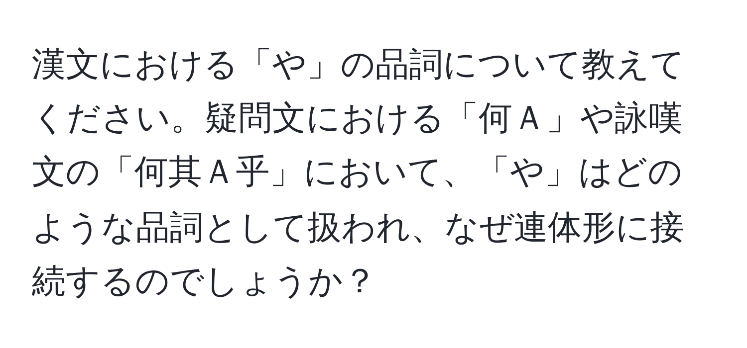 漢文における「や」の品詞について教えてください。疑問文における「何Ａ」や詠嘆文の「何其Ａ乎」において、「や」はどのような品詞として扱われ、なぜ連体形に接続するのでしょうか？