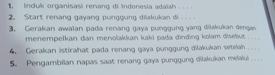 Induk organisasi renang di Indonesia adalah . . . . 
2. Start renang gayang punggung dilakukan di . . . . 
3. Gerakan awalan pada renang gaya punggung yang dilakukan dengan 
menempelkan dan menolakkan kaki pada dinding kolam disebut . .. . 
4. Gerakan istirahat pada renang gaya punggung dilakukan setelah .. . 
5. Pengambilan napas saat renang gaya punggung dilakukan melalui . . .