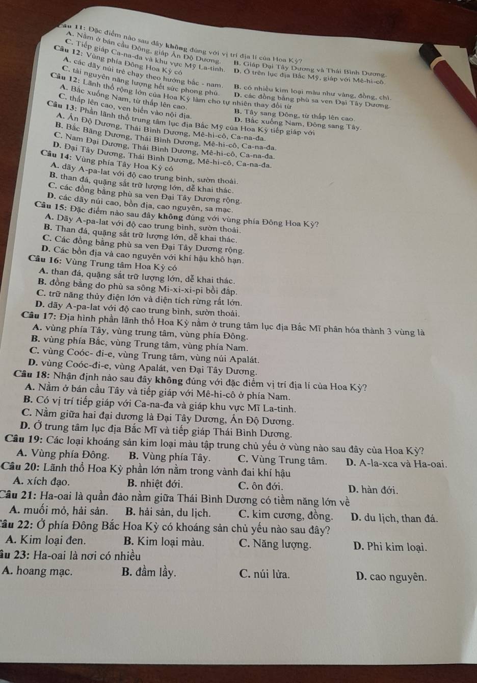 Đặc điểm nào sau đây không đúng với vị trí địa lí của Hoa Kỳ?
C. Tiếp giáp Ca-na-đa và khu vực Mỹ La-tinh.
A. Nằm ở bán cầu Đông, giáp Ấn Độ Dương- B. Giáp Đại Tây Dương và Thái Bình Dương.
Câu 12: Vùng phía Đông Hoa Kỳ có D. Ở trên lục địa Bắc Mỹ, giáp với Mê-hi-cô
A. các dãy núi trẻ chạy theo hướng bắc - nam B. có nhiều kim loại màu như vàng, đồng, chì.
C. tài nguyên năng lượng hét sức phong phú. D. các đồng bằng phù sa ven Đại Tây Dương.
Câu 12: Lãnh thổ rộng lớn của Hoa Kỳ làm cho tự nhiên thay đổi từ
A. Bắc xuống Nam, từ thấp lên cao.
C. thấp lên cao, ven biển vào nội địa.
B. Tây sang Đông, từ thấp lên cao
Câu 13: Phần lãnh thổ trung tâm lục địa Bắc Mỹ của Hoa Kỳ tiếp giáp với
D. Bắc xuống Nam, Đông sang Tây.
A. Ấn Độ Dương, Thái Bình Dương, Mê-hi-cô, Ca-na-đa.
B. Bắc Băng Dương, Thái Bình Dương, Mê-hi-cô, Ca-na-đa.
C. Nam Đại Dương, Thái Bình Dương, Mê-hi-cô, Ca-na-đa.
D. Đại Tây Dương, Thái Bình Dương, Mê-hi-cô, Ca-na-đa.
Câu 14: Vùng phía Tây Hoa Kỳ có
A. dãy A-pa-lat với độ cao trung bình, sườn thoải.
B. than đá, quặng sắt trữ lượng lớn, dễ khai thác.
C. các đồng bằng phù sa ven Đại Tây Dương rộng.
D. các dãy núi cao, bồn địa, cao nguyên, sa mạc.
Câu 15: Đặc điểm nào sau đây không đúng với vùng phía Đông Hoa Kỳ?
A. Dãy A-pa-lat với độ cao trung bình, sườn thoải.
B. Than đá, quặng sắt trữ lượng lớn, dễ khai thác.
C. Các đồng bằng phù sa ven Đại Tây Dương rộng.
D. Các bồn địa và cao nguyên với khí hậu khô hạn.
Câu 16: Vùng Trung tâm Hoa Kỳ có
A. than đá, quặng sắt trữ lượng lớn, dễ khai thác.
B. đồng bằng do phù sa sông Mi-xi-xi-pi bồi đắp.
C. trữ năng thủy điện lớn và diện tích rừng rất lớn.
D. dãy A-pa-lat với độ cao trung bình, sườn thoải.
Câu 17: Địa hình phần lãnh thổ Hoa Kỳ nằm ở trung tâm lục địa Bắc Mĩ phân hóa thành 3 vùng là
A. vùng phía Tây, vùng trung tâm, vùng phía Đông.
B. vùng phía Bắc, vùng Trung tâm, vùng phía Nam.
C. vùng Coóc- đi-e, vùng Trung tâm, vùng núi Apalát.
D. vùng Coóc-đi-e, vùng Apalát, ven Đại Tây Dương.
Câu 18: Nhận định nào sau đây không đúng với đặc điểm vị trí địa lí của Hoa Kỳ?
A. Nằm ở bán cầu Tây và tiếp giáp với Mê-hi-cô ở phía Nam.
B. Có vị trí tiếp giáp với Ca-na-đa và giáp khu vực Mĩ La-tinh.
C. Nằm giữa hai đại dương là Đại Tây Dương, Ấn Độ Dương.
D. Ở trung tâm lục địa Bắc Mĩ và tiếp giáp Thái Bình Dương.
Câu 19: Các loại khoáng sản kim loại màu tập trung chủ yếu ở vùng nào sau đây của Hoa Kỳ?
A. Vùng phía Đông. B. Vùng phía Tây. C. Vùng Trung tâm. D. A-la-xca và Ha-oai.
Cầu 20: Lãnh thổ Hoa Kỳ phần lớn nằm trong vành đai khí hậu
A. xích đạo. B. nhiệt đới. C. ôn đới. D. hàn đới.
Cầu 21: Ha-oai là quần đảo nằm giữa Thái Bình Dương có tiềm năng lớn về
A. muối mỏ, hải sản. B. hải sản, du lịch. C. kim cương, đồng. D. du lịch, than đá.
Cầu 22: Ở phía Đông Bắc Hoa Kỳ có khoáng sản chủ yếu nào sau đây?
A. Kim loại đen. B. Kim loại màu. C. Năng lượng. D. Phi kim loại.
âu 23: Ha-oai là nơi có nhiều
A. hoang mạc. B. đầm lầy. C. núi lửa. D. cao nguyên.