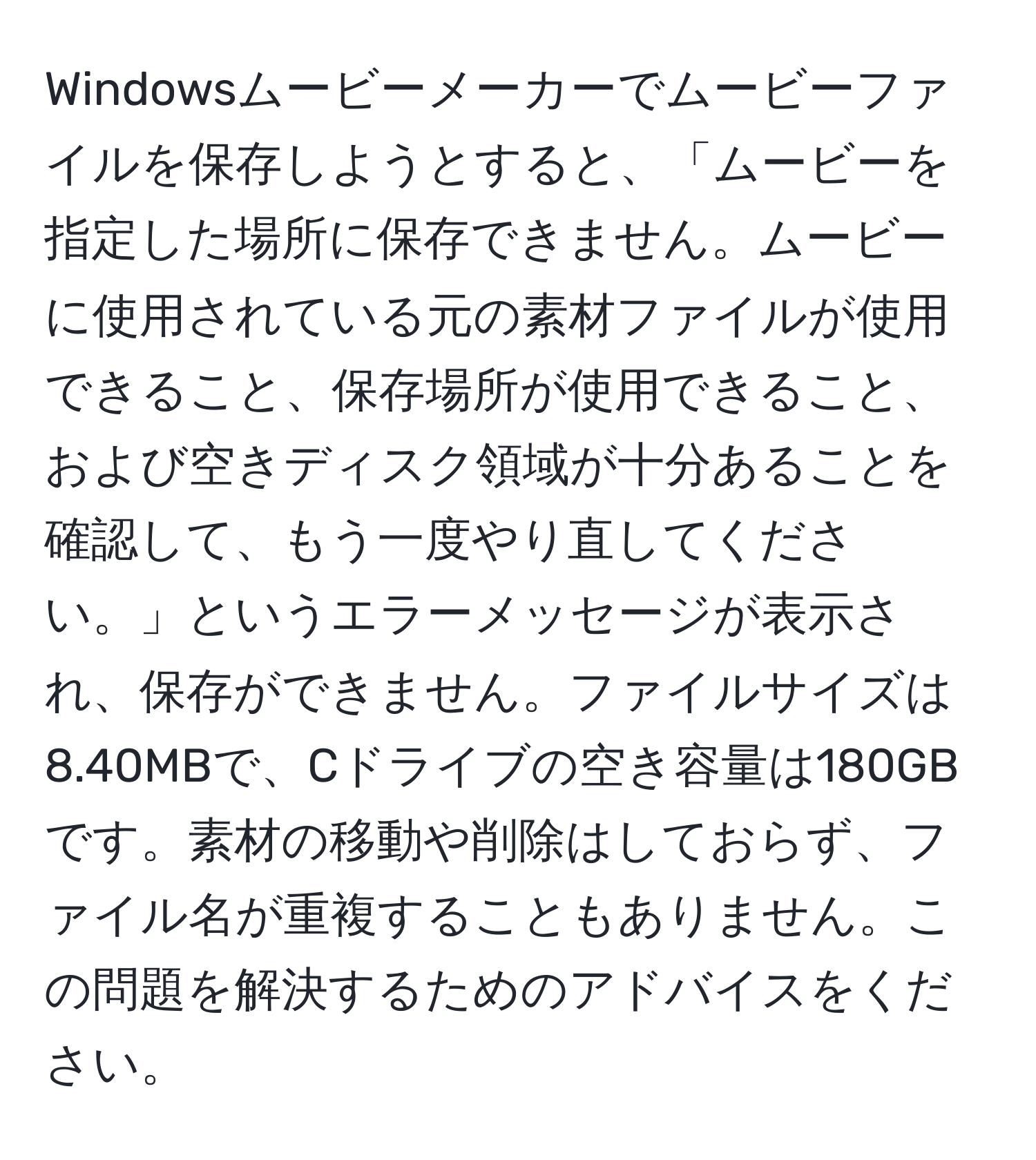 Windowsムービーメーカーでムービーファイルを保存しようとすると、「ムービーを指定した場所に保存できません。ムービーに使用されている元の素材ファイルが使用できること、保存場所が使用できること、および空きディスク領域が十分あることを確認して、もう一度やり直してください。」というエラーメッセージが表示され、保存ができません。ファイルサイズは8.40MBで、Cドライブの空き容量は180GBです。素材の移動や削除はしておらず、ファイル名が重複することもありません。この問題を解決するためのアドバイスをください。