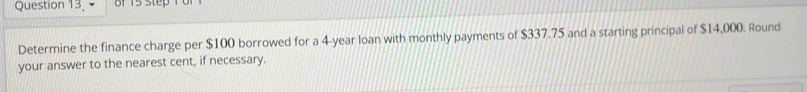 of 15 step 1 or 
Determine the finance charge per $100 borrowed for a 4-year loan with monthly payments of $337.75 and a starting principal of $14,000. Round 
your answer to the nearest cent, if necessary.