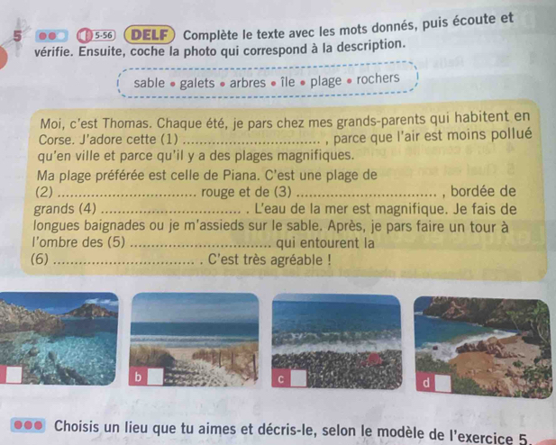 5 .. 5-56 DELF) Complète le texte avec les mots donnés, puis écoute et 
vérifie. Ensuite, coche la photo qui correspond à la description. 
sable • galets • arbres « île « plage • rochers 
Moi, c’est Thomas. Chaque été, je pars chez mes grands-parents qui habitent en 
Corse. J'adore cette (1) _, parce que l'air est moins pollué 
qu’en ville et parce qu’il y a des plages magnifiques. 
Ma plage préférée est celle de Piana. C'est une plage de 
(2)_ rouge et de (3) _, bordée de 
grands (4) _. L'eau de la mer est magnifique. Je fais de 
longues baignades ou je m'assieds sur le sable. Après, je pars faire un tour à 
l’ombre des (5) _qui entourent la 
(6) _. C'est très agréable ! 
C 
... Choisis un lieu que tu aimes et décris-le, selon le modèle de l'exercice 5