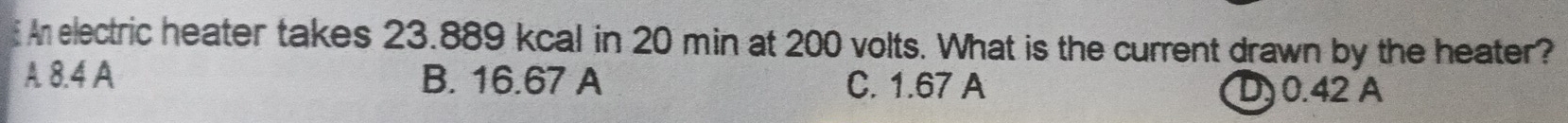 An electric heater takes 23.889 kcal in 20 min at 200 volts. What is the current drawn by the heater?
A 8.4 A B. 16.67 A C. 1.67 A
D) 0.42 A