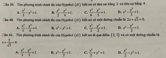 Tìm phương trình chính tắc của Hypebol (H) biết nó có tâm sai bằng 2 và tiêu cự bằng 4.
A.  x^2/3 -y^2=1. B.  x^2/2 - y^2/4 =1. C.  x^2/6 - y^2/5 =1. D. x^2- y^2/3 =1. 
Câu 40. Tìm phương trình chính tắc của Hypebol (H) biết nó có một đường chuẩn là 2x+sqrt(2)=0.
A.  x^2/1 - y^2/4 =1. B. x^2-y^2=1. C.  x^2/2 - y^2/2 =1. D. x^2- y^2/2 =1. 
Câu 41. Tìm phương trình chính tắc của Hypebol (H) biết nó đi qua điểm (2;1) và có một đường chuẩn là
x+ 2/sqrt(3) =0
A.  x^2/3 - y^2/3 =1. B. x^2- y^2/2 =1. C.  x^2/2 +y^2=1. D.  x^2/2 -y^2=1.