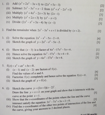 Add (x^3+2x^2-3x+1) to (2x^3+5x-3) [2]
(ii) Subtract 2x^3-3x^2+x-2 from (x^4+x^3-2x^2+1)
(iii) Multiply (x^3+4x^2-2x+3) by (2x-1) [3] [2]
(iv) Multiply (x^2+2x+3) by (x^2-x+1) [3]
(v) Divide (2x^3-x^2+3x-4) by (x-1) [3]
2. Find the remainder when 2x^3-3x^2+x+1 is divided by (x+2). [2]
3. (i) Solve the equation 2x^3-x^2-5x-2=0. [4]
(ii) Sketch the graph of y=2x^3-x^2-5x-2. [3]
4. (i) Show that (x-3) is a factor of 6x^3-17x^2-5x+6. [1]
(ii) Hence solve the equation 6x^3-17x^2-5x+6=0. [2]
(iii) Sketch the graph of y=6x^3-17x^2-5x+6. [3]
5. f(x)=x^3+ax^2+bx+8.
(i) (x-1) and (x-2) are factors of f(x). [4]
Find the values of a and b.
(ii) Factorise f(x) completely and hence solve the equation f(x)=0. [3]
(ii) Sketch the graph of y=f(x). [3]
6. (i) Sketch the curve y=(2x+1)(x-2)^2.
Draw the line y=x+2 on your graph and show that it intersects with the
curve at the point x=1. [5]
(iii) Show that the x-coordinates of the points where the line and the curve [3]
intersect satisfy the equation
(iv) Find the x-coordinates of the other two points of intersection of the line and 2x^3-7x^2+3x+2=0.
[4]
the curve, giving your answers to 2 decimal places.