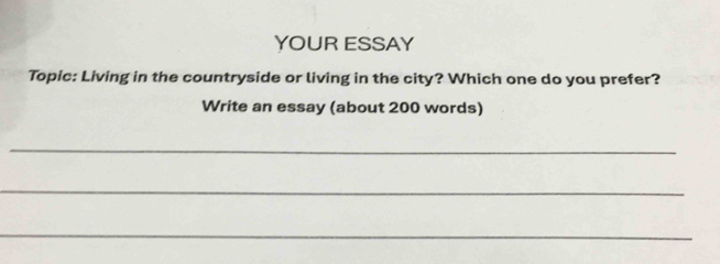 YOUR ESSAY 
Topic: Living in the countryside or living in the city? Which one do you prefer? 
Write an essay (about 200 words) 
_ 
_ 
_