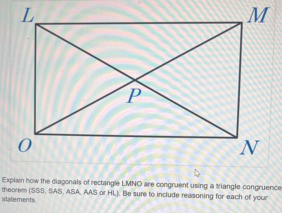 Explain how the diagonals of rectangle LMNO are congruent using a triangle congruence 
theorem (SSS, SAS, ASA, AAS or HL). Be sure to include reasoning for each of your 
statements.