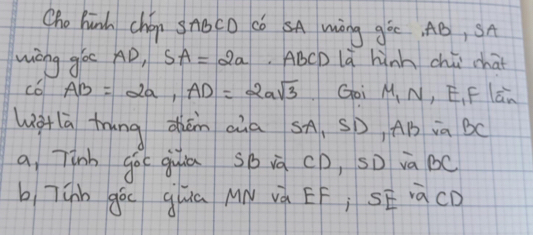 Cho hinh chép snoco có SA Wèng góc, AB, SA 
wiong goc AD, SA=2a ABCD là hùnh chú chat 
c6 AB=2a, AD=2asqrt(3) Goi M, N, E, F La、 
wglā trung dǎn aùa SA, SD, AB ia Bc
a, Tinh go( guiā sbià cD, sD và Bc
b 7únn gò guua My và EF; SE iàcD