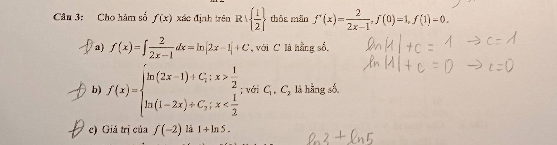 Cho hàm số f(x) xác định trên R   1/2  thỏa mãn f'(x)= 2/2x-1 , f(0)=1, f(1)=0. 
a) f(x)=∈t  2/2x-1 dx=ln |2x-1|+C , với C là hằng số. 
b) f(x)=beginarrayl ln (2x-1)+C;x> 1/2  ln (1-2x)+C;x ; với C_1,C_2 là hằng số. 
c) Giá trị của f(-2) là 1+ln 5.