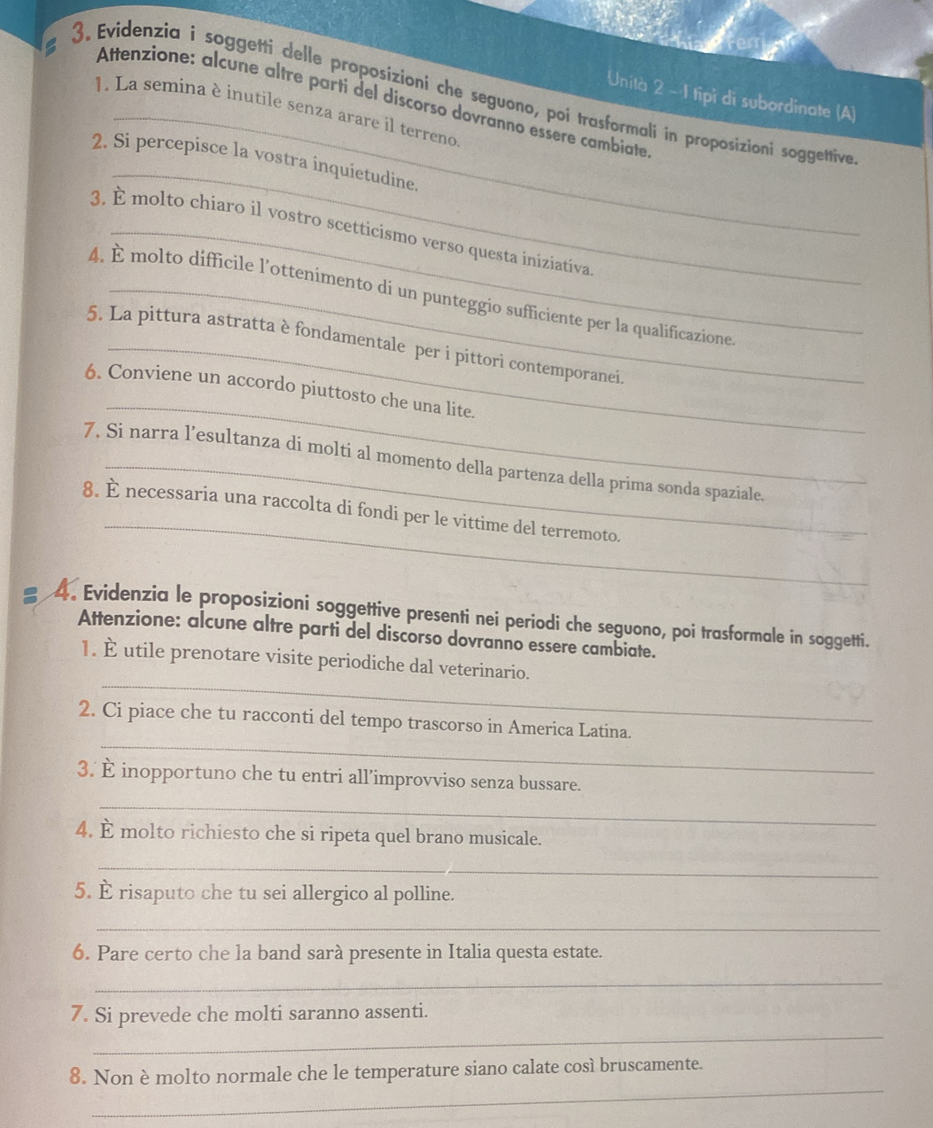 Evidenzia i soggetti delle proposizioni che seguono, poi trasformali in proposizioni soggettive 
Unità 2 - 1 tipi di subordinate (A) 
Attenzione: alcune altre parti del discorso dovranno essere cambiate 
1. La semina è inutile senza arare il terreno 
_ 
2. Si percepisce la vostra inquietudine. 
3. È molto chiaro il vostro scetticismo verso questa iniziativa 
4. É molto difficile l'ottenimento dí un punteggio sufficiente per la qualificazione 
5. La pittura astratta è fondamentale per i pittori contemporanei 
_ 
6. Conviene un accordo piuttosto che una lite. 
7. Si narra l’esultanza di molti al momento della partenza della prima sonda spaziale. 
_ 
8. È necessaria una raccolta di fondi per le vittime del terremoto. 
4. Evidenzia le proposizioni soggettive presenti nei periodi che seguono, poi trasformale in soggetti. 
Attenzione: alcune altre parti del discorso dovranno essere cambiate. 
_ 
1. È utile prenotare visite periodiche dal veterinario. 
_ 
2. Ci piace che tu racconti del tempo trascorso in America Latina. 
_ 
3. È inopportuno che tu entri all’improvviso senza bussare. 
4. È molto richiesto che si ripeta quel brano musicale. 
_ 
5. È risaputo che tu sei allergico al polline. 
_ 
6. Pare certo che la band sarà presente in Italia questa estate. 
_ 
_ 
7. Si prevede che molti saranno assenti. 
_ 
8. Non è molto normale che le temperature siano calate così bruscamente.