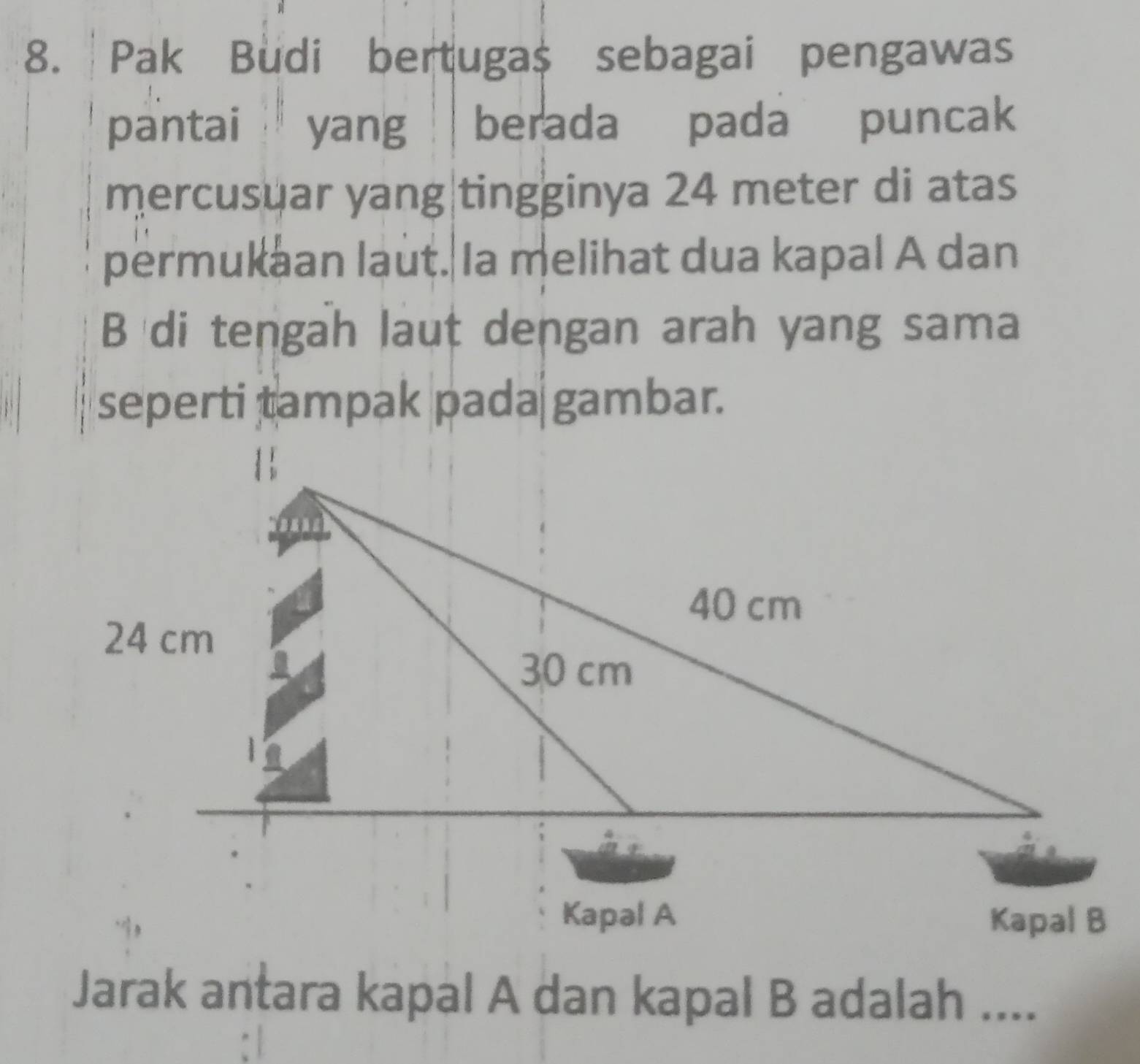 Pak Budi bertuga $ sebagai pengawas 
pantai yang berada pada puncak 
mercusuar yang|tingginya 24 meter di atas 
permukaan laut. Ia melihat dua kapal A dan 
B di tengah laut dengan arah yang sama 
seperti tampak pada gambar. 
Jarak antara kapal A dan kapal B adalah ....