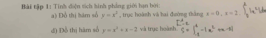 Bài tập 1: Tính diện tích hình phẳng giới hạn bởi: 
a) Dhat C 6 thị hàm số y=x^2 , trục hoành và hai đường thăng x=0, x=2. 
d) Dhat O thị hàm số y=x^2+x-2 và trục hoành.