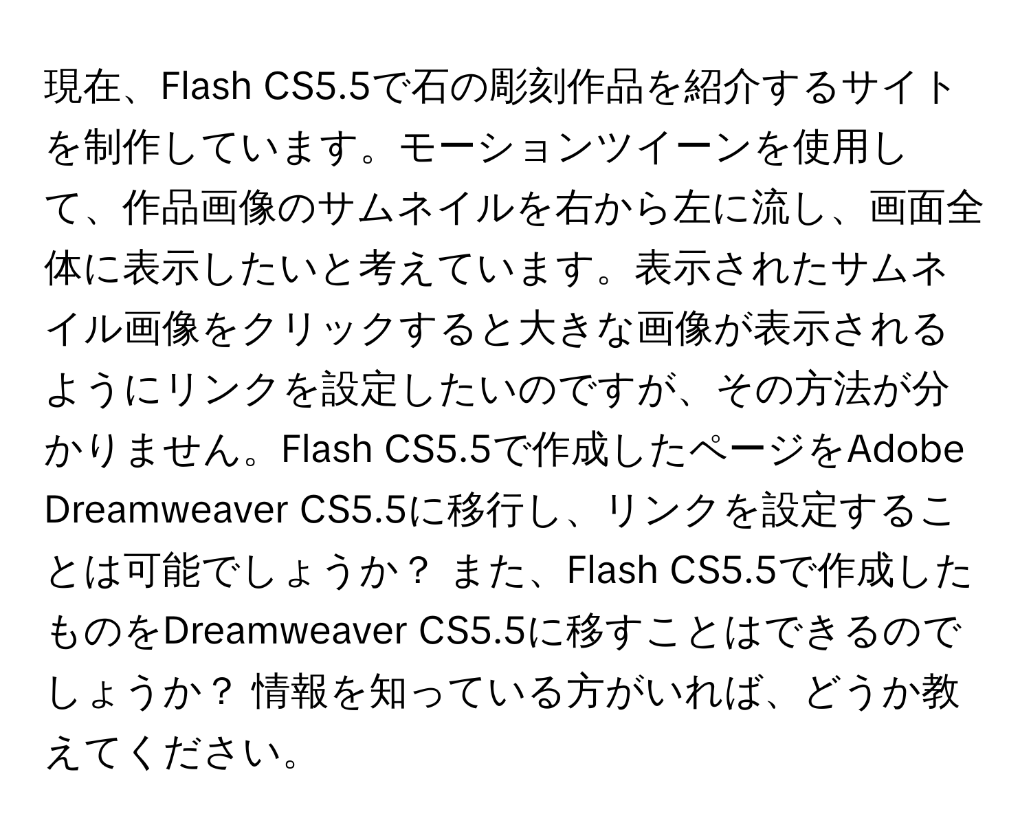 現在、Flash CS5.5で石の彫刻作品を紹介するサイトを制作しています。モーションツイーンを使用して、作品画像のサムネイルを右から左に流し、画面全体に表示したいと考えています。表示されたサムネイル画像をクリックすると大きな画像が表示されるようにリンクを設定したいのですが、その方法が分かりません。Flash CS5.5で作成したページをAdobe Dreamweaver CS5.5に移行し、リンクを設定することは可能でしょうか？ また、Flash CS5.5で作成したものをDreamweaver CS5.5に移すことはできるのでしょうか？ 情報を知っている方がいれば、どうか教えてください。