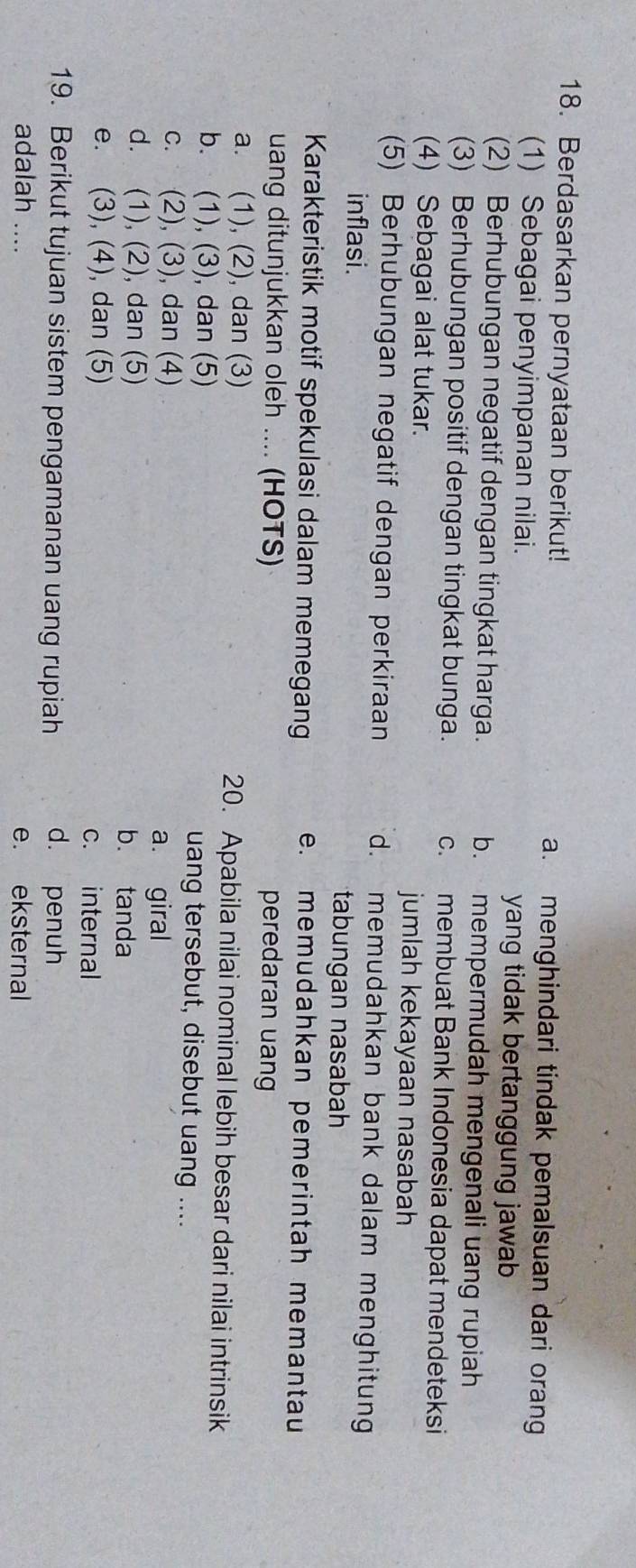 Berdasarkan pernyataan berikut! a. menghindari tindak pemalsuan dari orang
(1) Sebagai penyimpanan nilai. yang tidak bertanggung jawab
(2) Berhubungan negatif dengan tingkat harga. b. mempermudah mengenali uang rupiah
(3) Berhubungan positif dengan tingkat bunga. c. membuat Bank Indonesia dapat mendeteksi
(4) Sebagai alat tukar. jumlah kekayaan nasabah
(5) Berhubungan negatif dengan perkiraan d. memudahkan bank dalam menghitung
inflasi.
tabungan nasabah
Karakteristik motif spekulasi dalam memegang e. memudahkan pemerintah memantau
uang ditunjukkan oleh .... (HOTS) peredaran uang
a. (1), (2), dan (3) 20. Apabila nilai nominal lebih besar dari nilai intrinsik
b. (1), (3), dan (5) uang tersebut, disebut uang ....
c. (2), (3), dan (4) a. giral
d. (1), (2), dan (5) b. tanda
e. (3), (4), dan (5)
c. internal
19. Berikut tujuan sistem pengamanan uang rupiah d. penuh
adalah .... e. eksternal