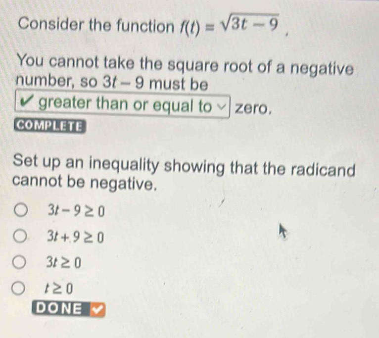 Consider the function f(t)=sqrt(3t-9), 
You cannot take the square root of a negative
number, so 3t-9 must be
greater than or equal to zero.
COMPLETE
Set up an inequality showing that the radicand
cannot be negative.
3t-9≥ 0
3t+9≥ 0
3t≥ 0
t≥ 0
DONE