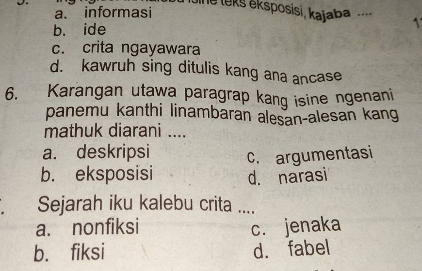 a. informasi
Jine leks eksposisi, kajaba ...._ 1
b. ide
c. crita ngayawara
d. kawruh sing ditulis kang ana ancase
6. Karangan utawa paragrap kang isine ngenani
panemu kanthi linambaran alesan-alesan kang
mathuk diarani ....
a. deskripsi
c. argumentasi
b. eksposisi
d. narasi
Sejarah iku kalebu crita ....
a. nonfiksi c. jenaka
b. fiksi d. fabel