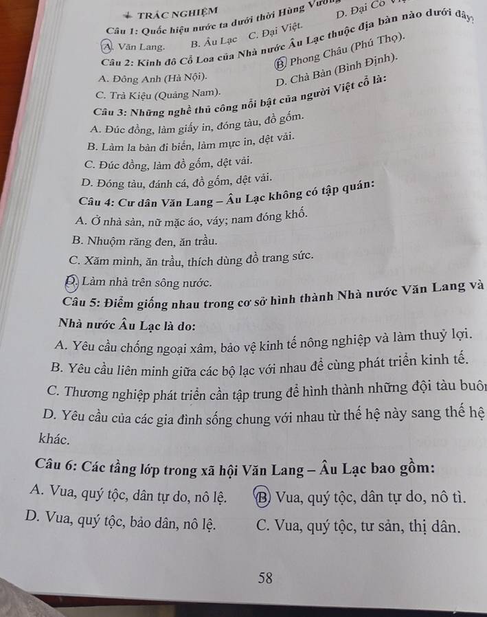 trác nghiệm
C. Đại Việt. D. Đại Co V
Câu 1: Quốc hiệu nước ta dưới thời Hùng Vươn
Câu 2: Kinh đô Cổ Loa của Nhà nước Âu Lạc thuộc địa bản nào dưới đây
A. Văn Lang.
B. Âu Lạc
Ở Phong Châu (Phú Thọ).
A. Đông Anh (Hà Nội). D. Chà Bàn (Bình Định).
C. Trả Kiệu (Quảng Nam).
Câu 3: Những nghề thủ công nổi bật của người Việt cổ là:
A. Đúc đồng, làm giấy in, đóng tàu, đồ gốm.
B. Làm la bàn đi biển, làm mực in, dệt vải.
C. Đúc đồng, làm đồ gốm, dệt vải.
D. Đóng tàu, đánh cá, đồ gốm, dệt vải.
Câu 4: Cư dân Văn Lang - Âu Lạc không có tập quán:
A. Ở nhà sản, nữ mặc áo, váy; nam đóng khố.
B. Nhuộm răng đen, ăn trầu.
C. Xăm mình, ăn trầu, thích dùng đồ trang sức.
D. Làm nhà trên sông nước.
Câu 5: Điểm giống nhau trong cơ sở hình thành Nhà nước Văn Lang và
Nhà nước Âu Lạc là do:
A. Yêu cầu chống ngoại xâm, bảo vệ kinh tế nông nghiệp và làm thuỷ lợi.
B. Yêu cầu liên minh giữa các bộ lạc với nhau đề cùng phát triển kinh tế.
C. Thương nghiệp phát triển cần tập trung để hình thành những đội tàu buô
D. Yêu cầu của các gia đình sống chung với nhau từ thế hệ này sang thế hệ
khác.
Câu 6: Các tầng lớp trong xã hội Văn Lang - Âu Lạc bao gồm:
A. Vua, quý tộc, dân tự do, nô lệ. B Vua, quý tộc, dân tự do, nô tì.
D. Vua, quý tộc, bảo dân, nô lệ. C. Vua, quý tộc, tư sản, thị dân.
58